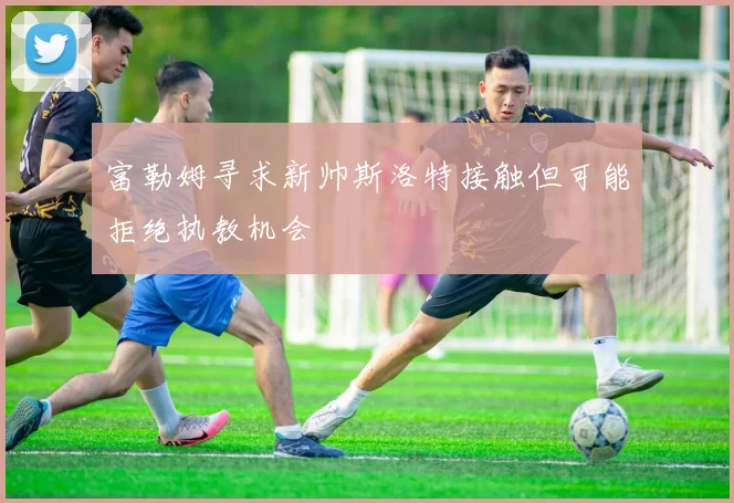 富勒姆寻求新帅斯洛特接触但可能拒绝执教机会