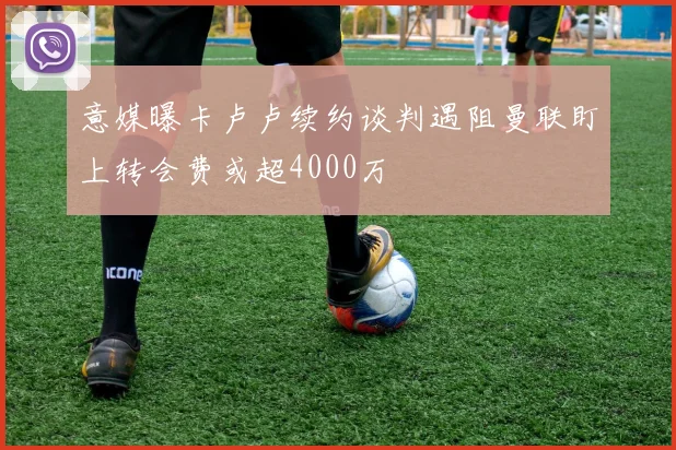 意媒曝卡卢卢续约谈判遇阻曼联盯上转会费或超4000万