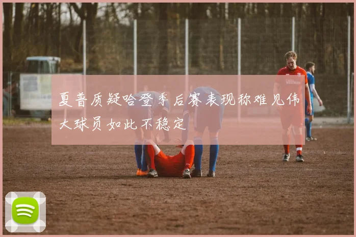 夏普质疑哈登季后赛表现称难见伟大球员如此不稳定