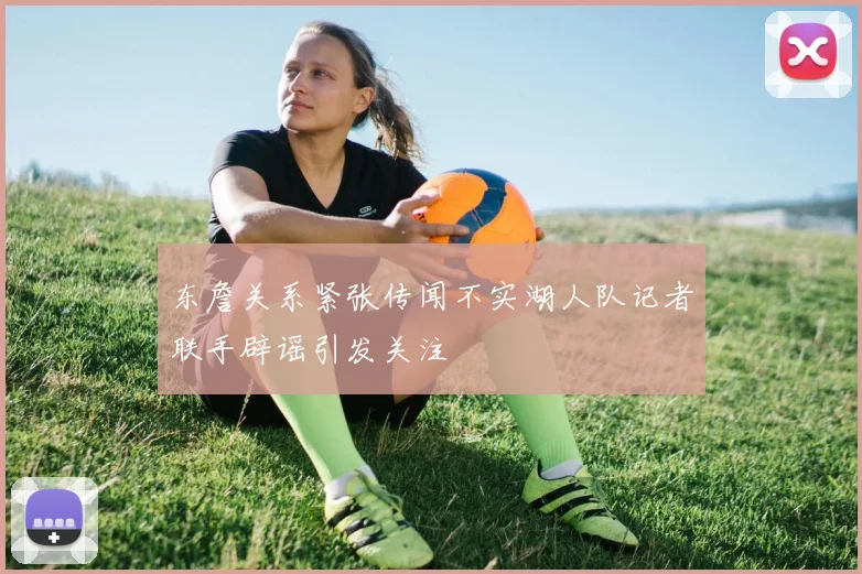 东詹关系紧张传闻不实湖人队记者联手辟谣引发关注